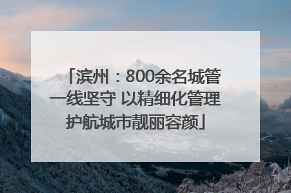 滨州：800余名城管一线坚守 以精细化管理护航城市靓丽容颜