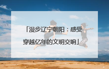 漫步辽宁朝阳：感受穿越亿年的文明交响