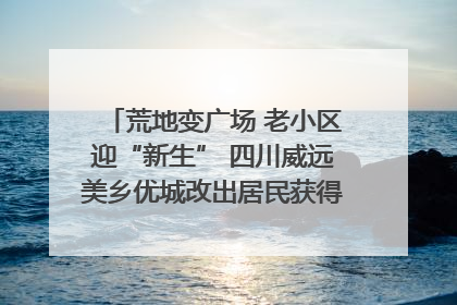 荒地变广场 老小区迎“新生” 四川威远美乡优城改出居民获得感｜万千气象看四川