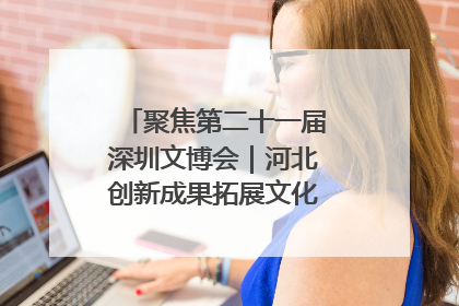 聚焦第二十一届深圳文博会｜河北创新成果拓展文化产业“朋友圈”