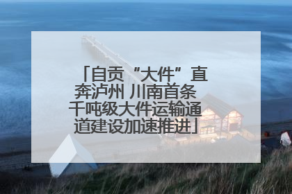 自贡“大件”直奔泸州 川南首条千吨级大件运输通道建设加速推进