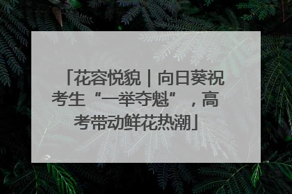 花容悦貌｜向日葵祝考生“一举夺魁”，高考带动鲜花热潮