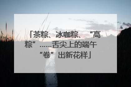 茶粽、冰咖粽、“高粽”……舌尖上的端午“卷”出新花样