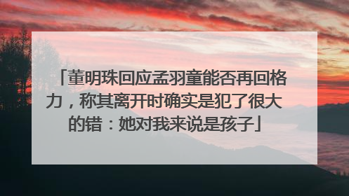 董明珠回应孟羽童能否再回格力，称其离开时确实是犯了很大的错：她对我来说是孩子