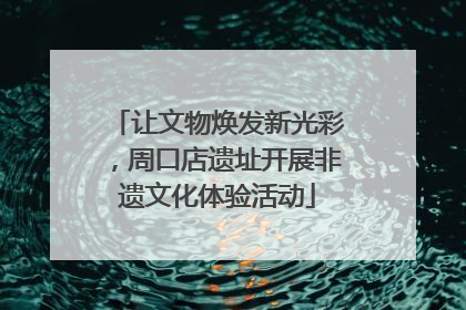 让文物焕发新光彩，周口店遗址开展非遗文化体验活动