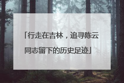 行走在吉林，追寻陈云同志留下的历史足迹