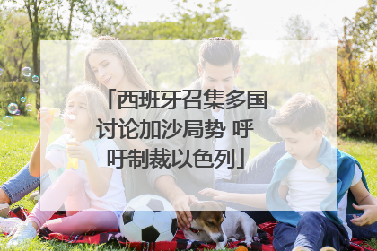 西班牙召集多国讨论加沙局势 呼吁制裁以色列