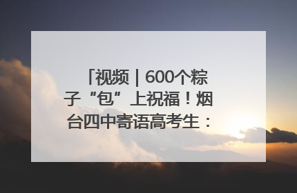 视频｜600个粽子“包”上祝福！烟台四中寄语高考生：一举高“粽”