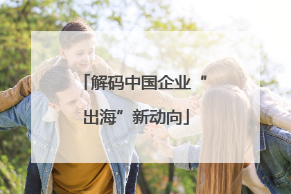 解码中国企业“出海”新动向
