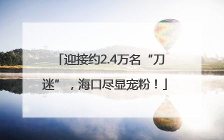 迎接约2.4万名“刀迷”，海口尽显宠粉！