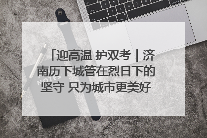 迎高温 护双考｜济南历下城管在烈日下的坚守 只为城市更美好 学子更安心