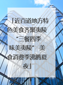 近百道地方特色美食齐聚夷陵 “三餐四季 味美夷陵” 美食消费季沸腾夏夜