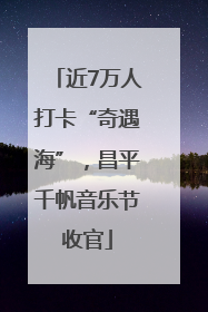 近7万人打卡“奇遇海”，昌平千帆音乐节收官