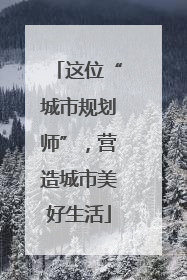 这位“城市规划师”，营造城市美好生活