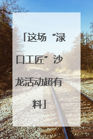 这场“渌口工匠”沙龙活动超有料