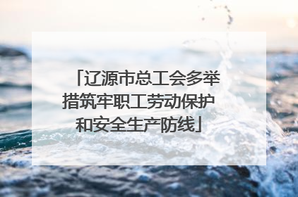 辽源市总工会多举措筑牢职工劳动保护和安全生产防线