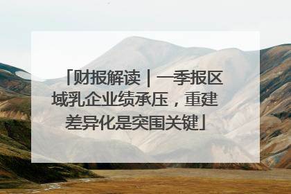 财报解读｜一季报区域乳企业绩承压，重建差异化是突围关键