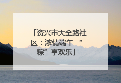 资兴市大全路社区：浓情端午 “粽”享欢乐