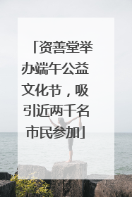 资善堂举办端午公益文化节，吸引近两千名市民参加