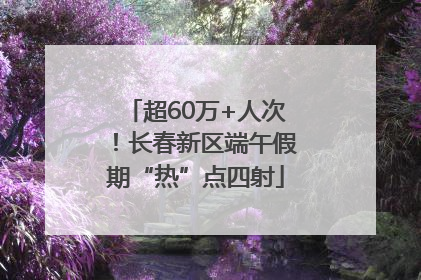 超60万+人次！长春新区端午假期“热”点四射