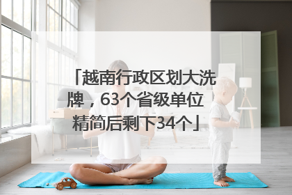 越南行政区划大洗牌，63个省级单位精简后剩下34个
