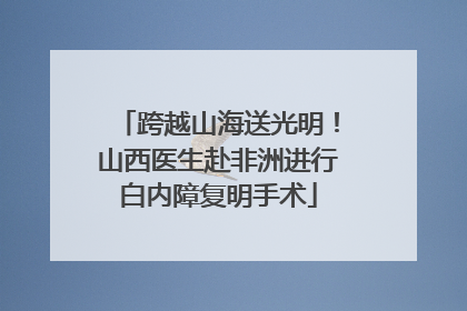 跨越山海送光明！山西医生赴非洲进行白内障复明手术