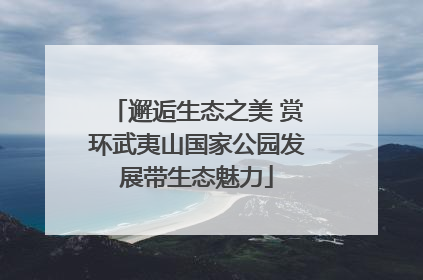 邂逅生态之美 赏环武夷山国家公园发展带生态魅力
