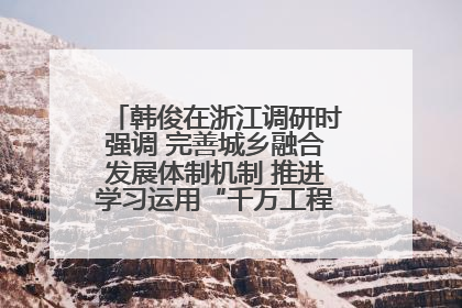 韩俊在浙江调研时强调 完善城乡融合发展体制机制 推进学习运用“千万工程”经验走深走实