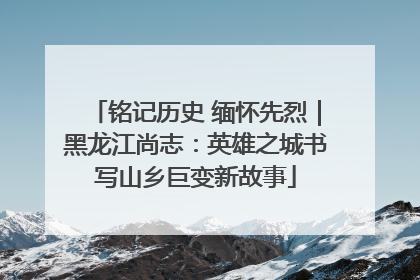 铭记历史 缅怀先烈｜黑龙江尚志：英雄之城书写山乡巨变新故事