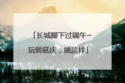 长城脚下过端午~玩转延庆，就这样