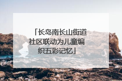 长岛南长山街道社区联动为儿童编织五彩记忆