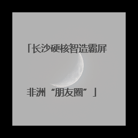 长沙硬核智造霸屏非洲“朋友圈”