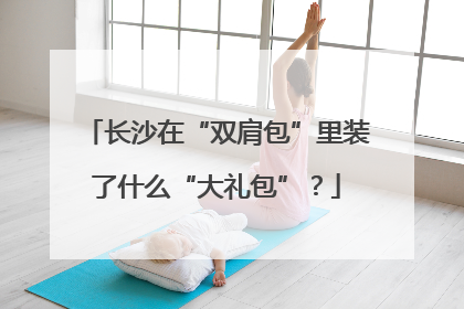 长沙在“双肩包”里装了什么“大礼包”？