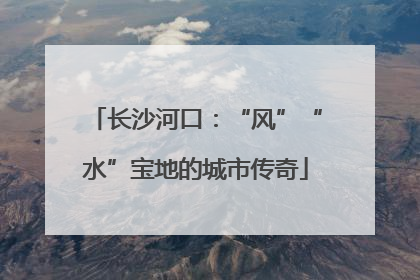 长沙河口：“风”“水”宝地的城市传奇