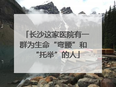 长沙这家医院有一群为生命“弯腰”和“托举”的人