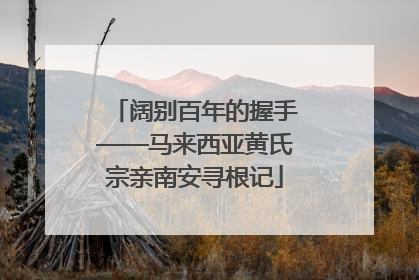 阔别百年的握手——马来西亚黄氏宗亲南安寻根记