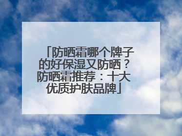 防晒霜哪个牌子的好保湿又防晒？防晒霜推荐：十大优质护肤品牌