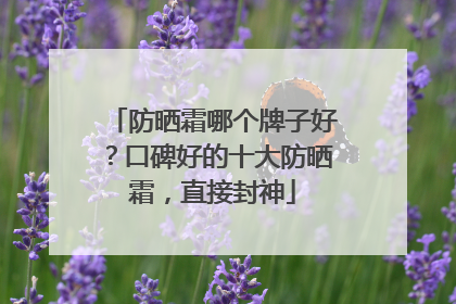 防晒霜哪个牌子好？口碑好的十大防晒霜，直接封神