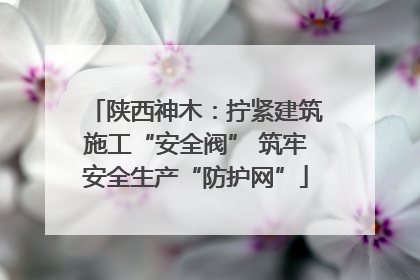 陕西神木：拧紧建筑施工“安全阀” 筑牢安全生产“防护网”