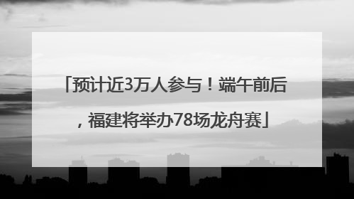 预计近3万人参与！端午前后，福建将举办78场龙舟赛