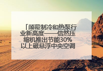 颠覆制冷和热泵行业新高度——信然压缩机推出节能30%以上磁悬浮中央空调和磁悬浮热泵