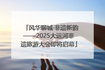 风华聊城·非遗新韵——2025大运河非遗旅游大会即将启幕