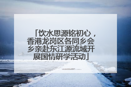 饮水思源铭初心，香港龙岗区各同乡会乡亲赴东江源流域开展国情研学活动