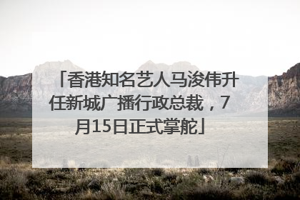 香港知名艺人马浚伟升任新城广播行政总裁，7月15日正式掌舵