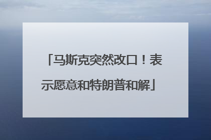 马斯克突然改口！表示愿意和特朗普和解