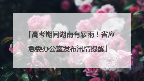高考期间湖南有暴雨！省应急委办公室发布汛情提醒