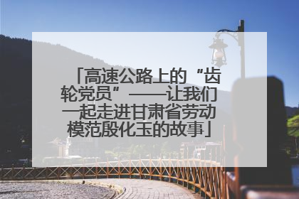 高速公路上的“齿轮党员”——让我们一起走进甘肃省劳动模范殷化玉的故事