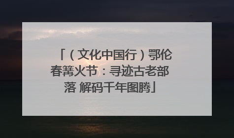 （文化中国行）鄂伦春篝火节：寻迹古老部落 解码千年图腾
