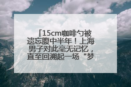 15cm咖啡勺被遗忘腹中半年！上海男子对此毫无记忆，直至回溯起一场“梦境”般的经历