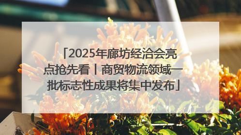 2025年廊坊经洽会亮点抢先看丨商贸物流领域一批标志性成果将集中发布